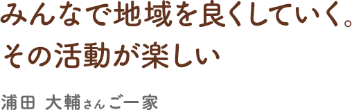 みんなで地域を良くしていく。その活動が楽しい／浦田大輔さん ご一家／2009年移住・会社員　IT 系業務担当