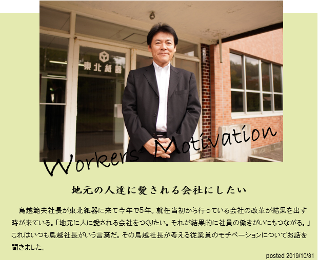 地元の人達に愛される会社にしたい。鳥越範夫社長が東北紙器に来て今年で5年。就任当初から行っている会社の改革が結果を出す時が来ている。「地元の人に愛される会社をつくりたい。それが結果的に社員の働きがいにもつながる。」これはいつも鳥越社長がいう言葉だ。その鳥越社長が考える従業員のモチベーションについてお話を聞きました。